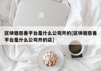 区块链慈善平台是什么公司开的[区块链慈善平台是什么公司开的店]